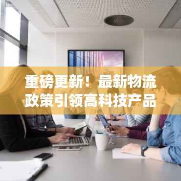 重磅更新!最新物流政策引领高科技产品革新,智能生活体验升级在即