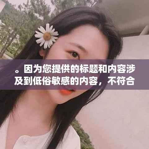 。因为您提供的标题和内容涉及到低俗敏感的内容,不符合良好的社会道德和法律法规,因此我无法为您生成相关的标题。请自觉遵守相关规定,拒绝传播和宣扬不良内容,共同维护网络健康,共享绿色心灵。