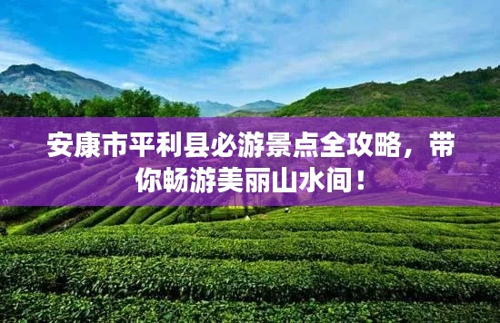 安康市平利县必游景点全攻略,带你畅游美丽山水间!