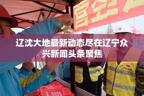 辽沈大地最新动态尽在辽宁众兴新闻头条聚焦