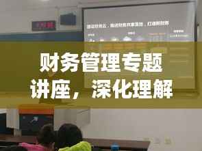 财务管理专题讲座,深化理解与实操应用之道