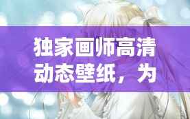 独家画师高清动态壁纸,为电脑桌面注入全新生命力!