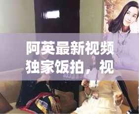 阿英最新视频独家饭拍,视听盛宴不容错过