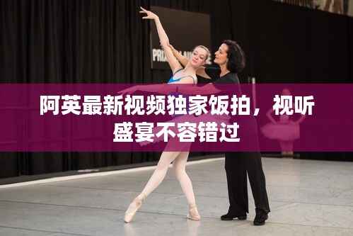 阿英最新视频独家饭拍,视听盛宴不容错过